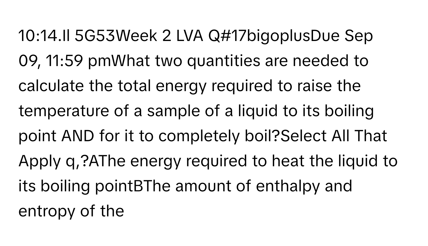 10:14.Il 5G53Week 2 ﻿LVA Q#17bigoplusDue Sep 09, 11:59 ﻿pmWhat two quantities are needed to calculate the total energy required to raise the temperature of a sample of a liquid to its boiling point AND for it to completely boil?Select All That Apply q,?AThe energy required to heat the liquid to its boiling pointBThe amount of enthalpy and entropy of the