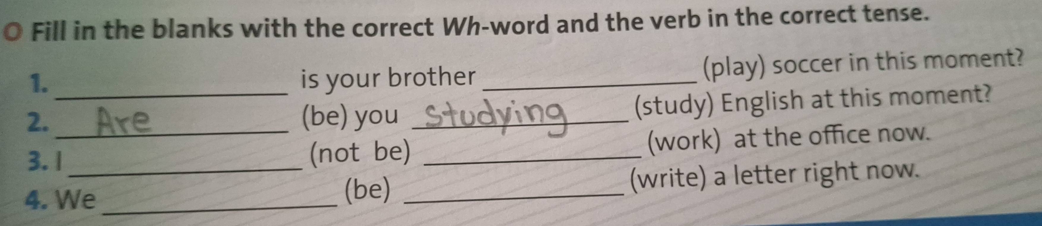 Fill in the blanks with the correct Wh-word and the verb in the correct tense. 
1. is your brother _(play) soccer in this moment? 
2._ (be) you _(study) English at this moment? 
3.1_ (not be) _(work) at the office now. 
4. We_ (be) _(write) a letter right now.