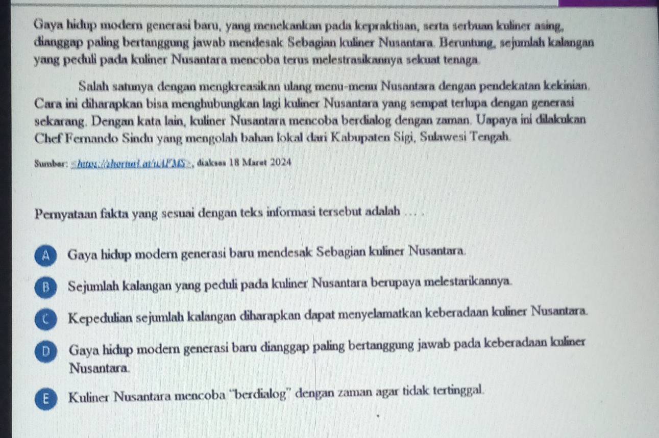 Gaya hidup modern generasi baru, yang menekankan pada kepraktisan, serta serbuan kuliner asing,
dianggap paling bertanggung jawab mendesak Sebagian kuliner Nusantara. Beruntung, sejumlah kalangan
yang peduli pada kuliner Nusantara mencoba terus melestrasikannya sekuat tenaga.
Salah satunya dengan mengkreasikan ulang menu-menu Nusantara dengan pendekatan kekinian.
Cara ini diharapkan bisa menghubungkan lagi kuliner Nusantara yang sempat terlupa dengan generasi
sekarang. Dengan kata lain, kuliner Nusantara mencoba berdialog dengan zaman. Uapaya ini dilakukan
Chef Fernando Sindu yang mengolah bahan lokal dari Kabupaten Sigi, Sulawesi Tengah.
Sumber:
A Gaya hidup modern generasi baru mendesak Sebagian kuliner Nusantara.
B Sejumlah kalangan yang peduli pada kuliner Nusantara berupaya melestarikannya.
( Kepedulian sejumlah kalangan diharapkan dapat menyelamatkan keberadaan kuliner Nusantara.
D Gaya hidup modern generasi baru dianggap paling bertanggung jawab pada keberadaan kuliner
Nusantara
E Kuliner Nusantara mencoba “berdialog” dengan zaman agar tidak tertinggal.