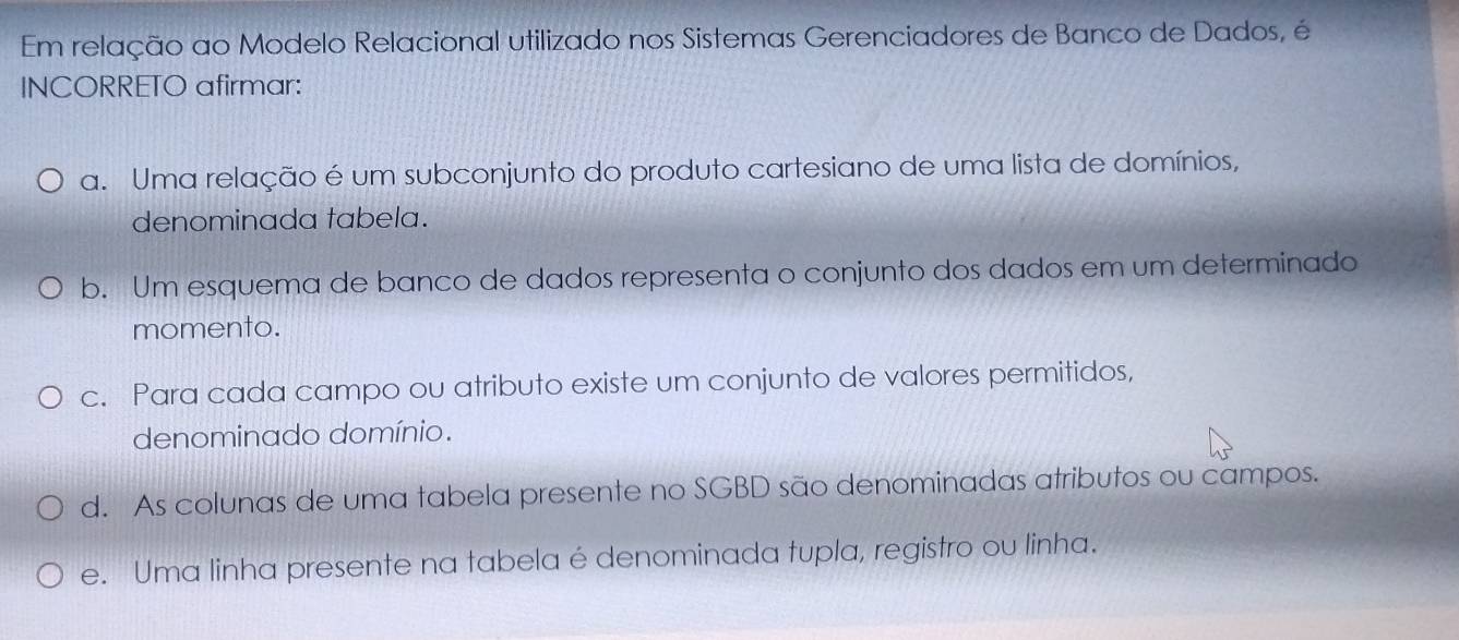 Em relação ao Modelo Relacional utilizado nos Sistemas Gerenciadores de Banco de Dados, é
INCORRETO afirmar:
a. Uma relação é um subconjunto do produto cartesiano de uma lista de domínios,
denominada tabela.
b. Um esquema de banco de dados representa o conjunto dos dados em um determinado
momento.
c. Para cada campo ou atributo existe um conjunto de valores permitidos,
denominado domínio.
d. As colunas de uma tabela presente no SGBD são denominadas atributos ou campos.
e. Uma linha presente na tabela é denominada tupla, registro ou linha.