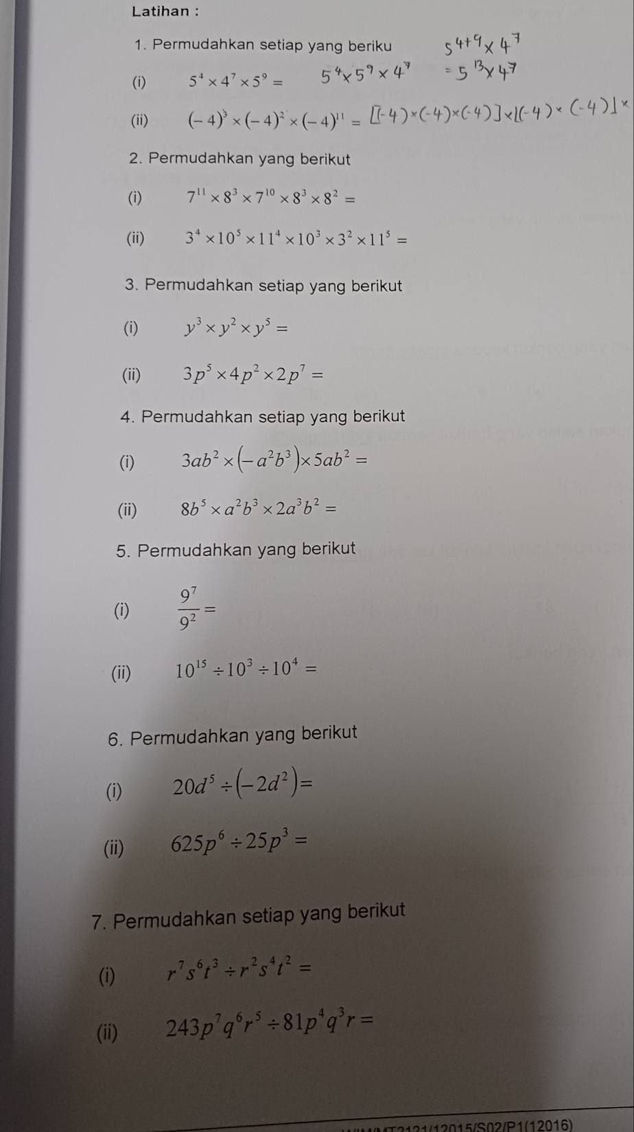 Latihan : 
1. Permudahkan setiap yang beriku 
(i) 5^4* 4^7* 5^9=
(ii) (-4)^3* (-4)^2* (-4)^11=
2. Permudahkan yang berikut 
(i) 7^(11)* 8^3* 7^(10)* 8^3* 8^2=
(ii) 3^4* 10^5* 11^4* 10^3* 3^2* 11^5=
3. Permudahkan setiap yang berikut 
(i) y^3* y^2* y^5=
(ii) 3p^5* 4p^2* 2p^7=
4. Permudahkan setiap yang berikut 
(i) 3ab^2* (-a^2b^3)* 5ab^2=
(ii) 8b^5* a^2b^3* 2a^3b^2=
5. Permudahkan yang berikut 
(i)  9^7/9^2 =
(ii) 10^(15)/ 10^3/ 10^4=
6. Permudahkan yang berikut 
(i) 20d^5/ (-2d^2)=
(ii) 625p^6/ 25p^3=
7. Permudahkan setiap yang berikut 
(i) r^7s^6t^3/ r^2s^4t^2=
(ii) 243p^7q^6r^5/ 81p^4q^3r=
121/12015/S02/P1(12016)