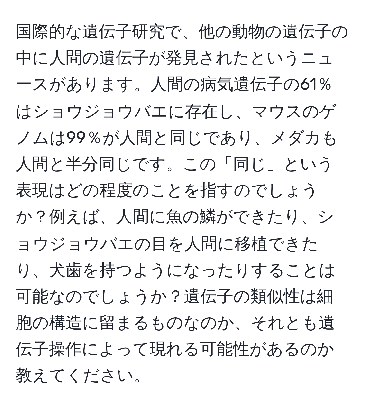 国際的な遺伝子研究で、他の動物の遺伝子の中に人間の遺伝子が発見されたというニュースがあります。人間の病気遺伝子の61％はショウジョウバエに存在し、マウスのゲノムは99％が人間と同じであり、メダカも人間と半分同じです。この「同じ」という表現はどの程度のことを指すのでしょうか？例えば、人間に魚の鱗ができたり、ショウジョウバエの目を人間に移植できたり、犬歯を持つようになったりすることは可能なのでしょうか？遺伝子の類似性は細胞の構造に留まるものなのか、それとも遺伝子操作によって現れる可能性があるのか教えてください。