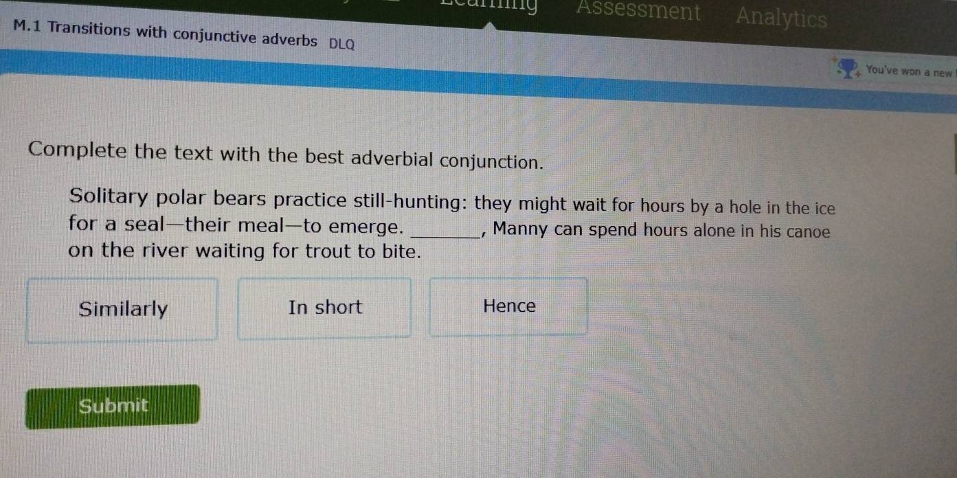ng Assessment Analytics 
M.1 Transitions with conjunctive adverbs DLQ You've won a new 
Complete the text with the best adverbial conjunction. 
Solitary polar bears practice still-hunting: they might wait for hours by a hole in the ice 
for a seal—their meal—to emerge. _, Manny can spend hours alone in his canoe 
on the river waiting for trout to bite. 
Similarly In short Hence 
Submit