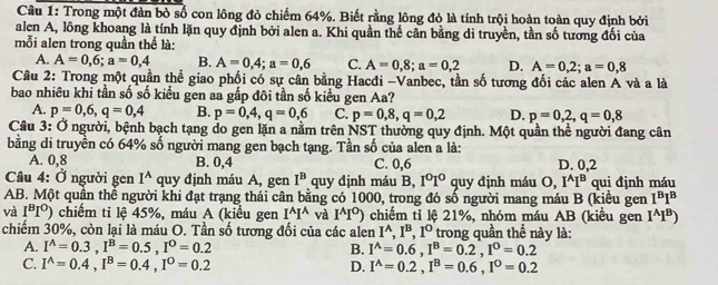 Cầu 1: Trong một đàn bỏ số con lông đỏ chiếm 64%. Biết rằng lông đỏ là tính trội hoàn toàn quy định bởi
alen A, lông khoang là tính lặn quy định bởi alen a. Khi quần thể cân bằng di truyền, tần số tương đổi của
mỗi alen trong quần thể là:
A. A=0,6;a=0,4 B. A=0,4;a=0,6 C. A=0,8;a=0,2 D. A=0,2;a=0,8
Câu 2: Trong một quần thể giao phối có sự cân bằng Hacđi -Vanbec, tần số tương đối các alen A và a là
bao nhiêu khi tần số số kiểu gen aa gấp đôi tần số kiểu gen Aa?
A. p=0,6,q=0,4 B. p=0,4,q=0,6 C. p=0,8,q=0,2 D. p=0,2,q=0,8
Câu 3: Ở người, bệnh bạch tạng do gen lặn a nằm trên NST thường quy định. Một quần thể người đang cân
bằng di truyền có 64% số người mang gen bạch tạng. Tần số của alen a là:
A. 0,8 B. 0,4 C. 0,6 D. 0,2
Câu 4: Ở người gen I^A quy định máu A, gen I^B quy định máu B, I^0I^0 quy định máu O, I^AI^B qui định máu
AB. Một quân thể người khi đạt trạng thái cân bằng có 1000, trong đó số người mang máu B (kiều gen I^BI^B
và I^BI^O) chiếm tỉ lệ 45%, máu A (kiểu gen I^AI^A và I^AI^O) chiếm tỉ lệ 21%, nhóm máu AB (kiểu gen I^AI^B)
chiếm 30%, còn lại là máu O. Tần số tương đổi của các alen I^A,I^B,I^O trong quần thể này là:
A. I^A=0.3,I^B=0.5,I^0=0.2 B. I^A=0.6,I^B=0.2,I^0=0.2
C. I^(wedge)=0.4,I^B=0.4,I^0=0.2 D. I^A=0.2,I^B=0.6,I^0=0.2