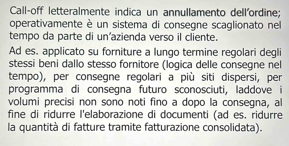 Call-off letteralmente indica un annullamento dell'ordine;
operativamente è un sistema di consegne scaglionato nel
tempo da parte di un'azienda verso il cliente.
Ad es. applicato su forniture a lungo termine regolari degli
stessi beni dallo stesso fornitore (logica delle consegne nel
tempo), per consegne regolari a più siti dispersi, per
programma di consegna futuro sconosciuti, laddove i
volumi precisi non sono noti fino a dopo la consegna, al
fine di ridurre l'elaborazione di documenti (ad es. ridurre
la quantità di fatture tramite fatturazione consolidata).