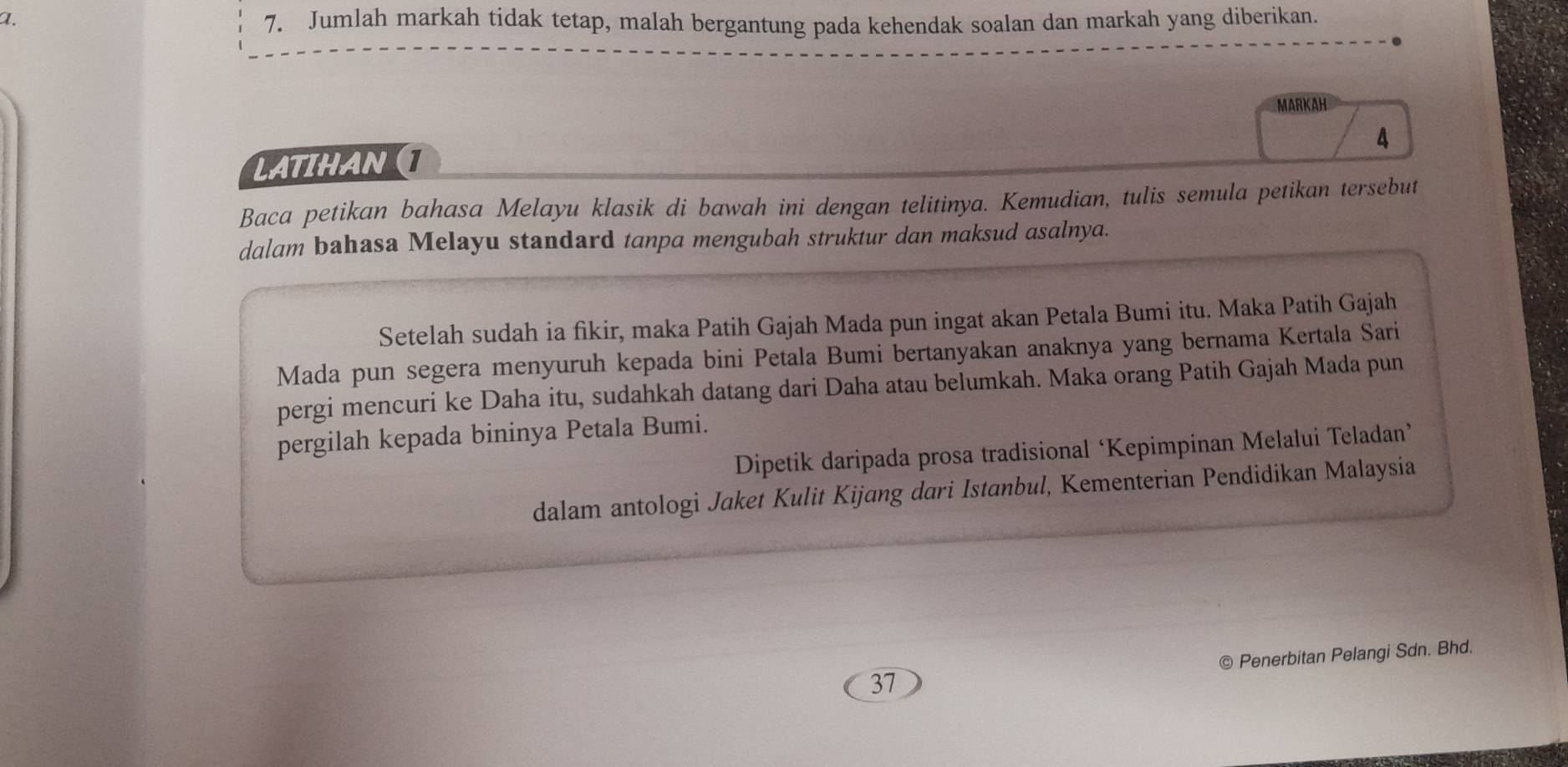 Jumlah markah tidak tetap, malah bergantung pada kehendak soalan dan markah yang diberikan. 
MARKAH 
4 
LATIHAN 
Baca petikan bahasa Melayu klasik di bawah ini dengan telitinya. Kemudian, tulis semula petikan tersebut 
dalam bahasa Melayu standard tanpa mengubah struktur dan maksud asalnya. 
Setelah sudah ia fikir, maka Patih Gajah Mada pun ingat akan Petala Bumi itu. Maka Patih Gajah 
Mada pun segera menyuruh kepada bini Petala Bumi bertanyakan anaknya yang bernama Kertala Sari 
pergi mencuri ke Daha itu, sudahkah datang dari Daha atau belumkah. Maka orang Patih Gajah Mada pun 
pergilah kepada bininya Petala Bumi. 
Dipetik daripada prosa tradisional ‘Kepimpinan Melalui Teladan’ 
dalam antologi Jaket Kulit Kijang dari Istanbul, Kementerian Pendidikan Malaysia 
© Penerbitan Pelangi Sdn. Bhd. 
37