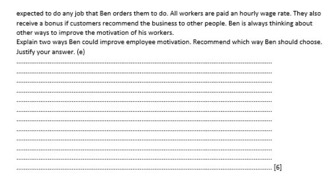 expected to do any job that Ben orders them to do. All workers are paid an hourly wage rate. They also 
receive a bonus if customers recommend the business to other people. Ben is always thinking about 
other ways to improve the motivation of his workers. 
Explain two ways Ben could improve employee motivation. Recommend which way Ben should choose. 
Justify your answer. (e) 
_ 
_ 
_ 
_ 
_ 
_ 
_ 
_ 
_ 
_ 
_ 
_[6]