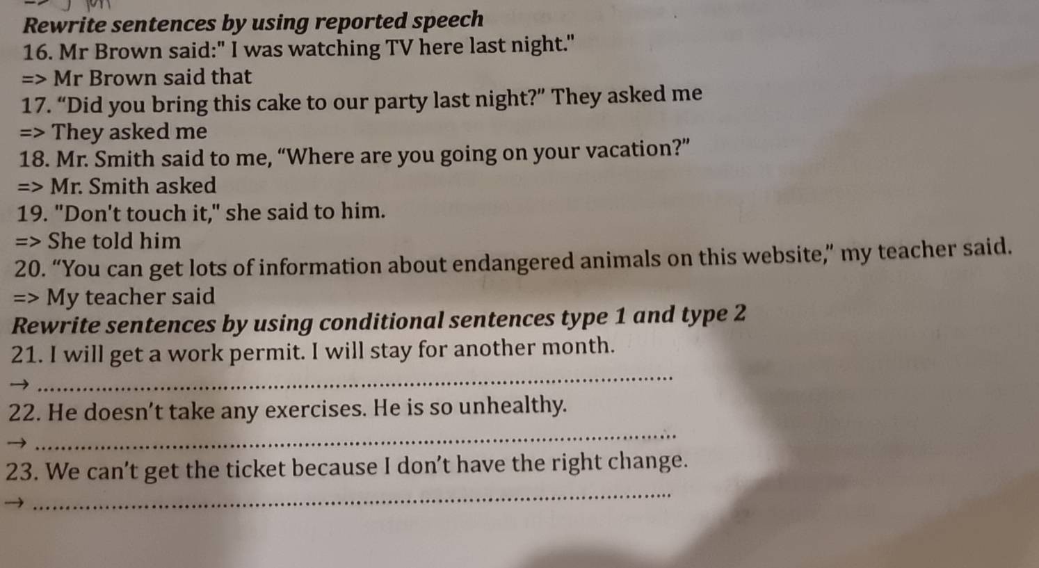 Rewrite sentences by using reported speech 
16. Mr Brown said:" I was watching TV here last night." 
=> Mr Brown said that 
17. “Did you bring this cake to our party last night?” They asked me 
=> They asked me 
18. Mr. Smith said to me, “Where are you going on your vacation?” 
=> Mr. Smith asked 
19. "Don't touch it," she said to him. 
=> She told him 
20. “You can get lots of information about endangered animals on this website,” my teacher said. 
=> My teacher said 
Rewrite sentences by using conditional sentences type 1 and type 2
_ 
21. I will get a work permit. I will stay for another month. 
_ 
22. He doesn’t take any exercises. He is so unhealthy. 
_ 
23. We can't get the ticket because I don’t have the right change.