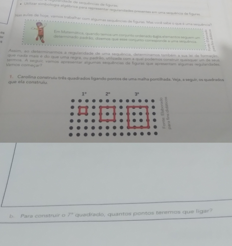 ula dade de sequências de figura
Utilizar simbologia algébrica para representar regularidades presentes em uma sequência de figuras.
Nas aulas de hoje, vamos trabalhar com algumas sequências de figuras. Mas você sabe o que é uma sequência?
as
Em Matemática, quando temos um conjunto ordenado cujos elementos seguem um
ar
determinado padrão, dizemos que esse conjunto corresponde a uma sequência.
5
Assim, ao determinarmos a regularidade de uma sequência, determinamos também a sua lei de formação,
que nada mais é do que uma regra, ou padrão, utilizada com a qual podemos construir quaisquer um de seus
termos. A seguir, vamos apresentar algumas sequências de figuras que apresentam algumas regularidades.
Vamos começar?
1. Carolina construiu três quadrados ligando pontos de uma malha pontilhada. Veja, a seguir, os quadrados
que ela construiu.
b. Para construir o 7° quadrado, quantos pontos teremos que ligar?