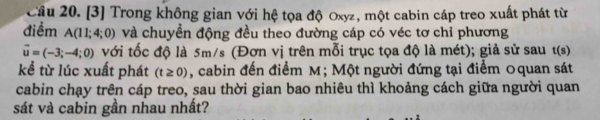 [3] Trong không gian với hệ tọa độ Oxyz, một cabin cáp treo xuất phát từ 
điểm A(11;4;0) và chuyền động đều theo đường cáp có véc tơ chỉ phương
vector u=(-3;-4;0) với tốc độ là 5m/s (Đơn vị trên mỗi trục tọa độ là mét); giả sử sau t(s)
kể từ lúc xuất phát (t≥ 0) , cabin đến điểm M; Một người đứng tại điểm Oquan sát 
cabin chạy trên cáp treo, sau thời gian bao nhiêu thì khoảng cách giữa người quan 
sát và cabin gần nhau nhất?