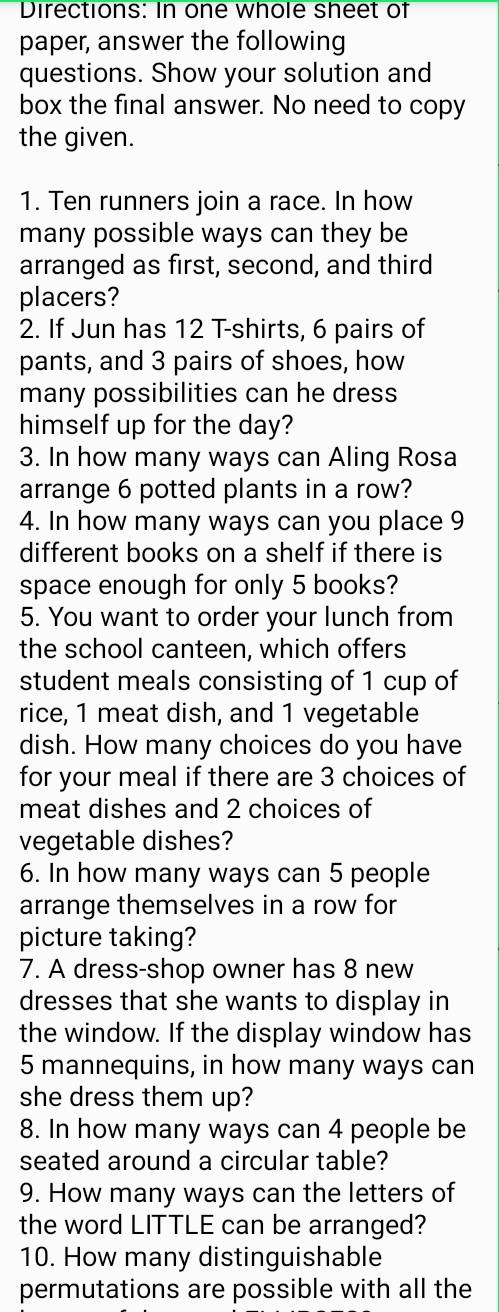 Directions: In one whole sheet of 
paper, answer the following 
questions. Show your solution and 
box the final answer. No need to copy 
the given. 
1. Ten runners join a race. In how 
many possible ways can they be 
arranged as first, second, and third 
placers? 
2. If Jun has 12 T-shirts, 6 pairs of 
pants, and 3 pairs of shoes, how 
many possibilities can he dress 
himself up for the day? 
3. In how many ways can Aling Rosa 
arrange 6 potted plants in a row? 
4. In how many ways can you place 9
different books on a shelf if there is 
space enough for only 5 books? 
5. You want to order your lunch from 
the school canteen, which offers 
student meals consisting of 1 cup of 
rice, 1 meat dish, and 1 vegetable 
dish. How many choices do you have 
for your meal if there are 3 choices of 
meat dishes and 2 choices of 
vegetable dishes? 
6. In how many ways can 5 people 
arrange themselves in a row for 
picture taking? 
7. A dress-shop owner has 8 new 
dresses that she wants to display in 
the window. If the display window has
5 mannequins, in how many ways can 
she dress them up? 
8. In how many ways can 4 people be 
seated around a circular table? 
9. How many ways can the letters of 
the word LITTLE can be arranged? 
10. How many distinguishable 
permutations are possible with all the