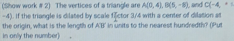 (Show work # 2) The vertices of a triangle are A(0,4), B(5,-8) , and C(-4,*1
-4). If the triangle is dilated by scale fictor 3/4 with a center of dilation at 
the origin, what is the length of A'B' in units to the nearest hundredth? (Put 
in only the number)