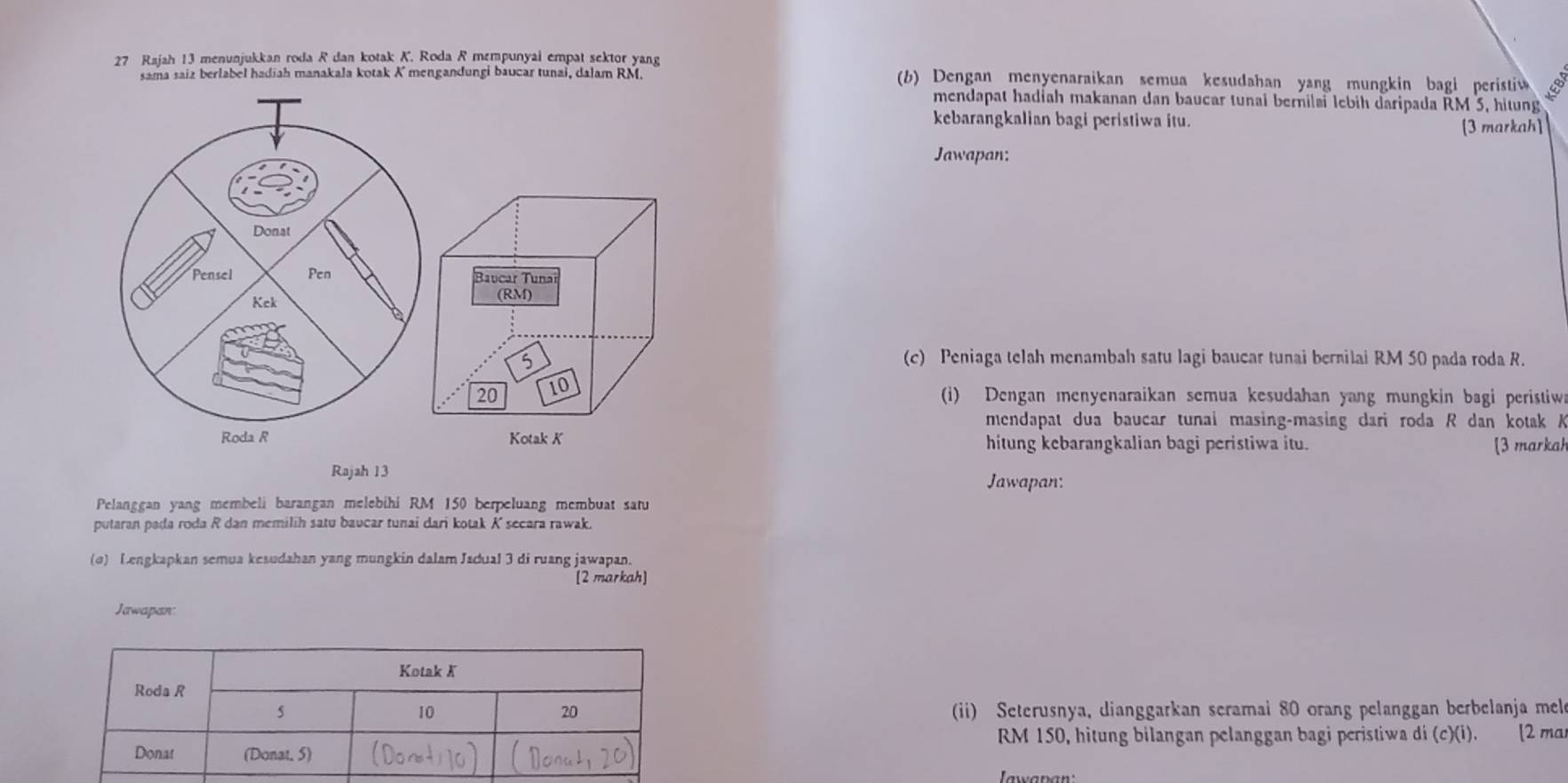 Rajah 13 menunjukkan roda R dan kotak K. Roda R mempunyai empat sektor yang 
sama saiz berlabel hadiah manakala kotak K mengandungi baucar tunai, dalam RM. (b) Dengan menyenaraikan semua kesudahan yang mungkin bagi peristi 
mendapat hadíah makanan dan baucar tunai bernilai lebih daripada RM 5, hitung 
kebarangkalian bagi peristiwa itu. 
[3 markah] 
Jawapan: 
Donat 
Pensel Pen Baucar Tunal 
Kek (RM)
5
(c) Peniaga telah menambah satu lagi baucar tunai bernilai RM 50 pada roda R.
20 10 
(i) Dengan menyenaraikan semua kesudahan yang mungkin bagi peristiw 
mendapat dua baucar tunai masing-masing dari roda R dan kotak A
Roda R Kotak K hitung kebarangkalian bagi peristiwa itu. [3 markah 
Rajah 13 
Jawapan: 
Pelanggan yang membeli barangan melebihi RM 150 berpeluang membuat satu 
putaran pada roda R dan memilih satu baucar tunai dari kotak K secara rawak. 
(o) Lengkapkan semua kesudahan yang mungkin dalam Jadual 3 di ruang jawapan. 
[2 markah] 
Jawapan 
ii) Seterusnya, dianggarkan seramai 80 orang pelanggan berbelanja mel
RM 150, hitung bilangan pelanggan bagi peristiwa di (c)(i). [2 ma 
Iawapan: