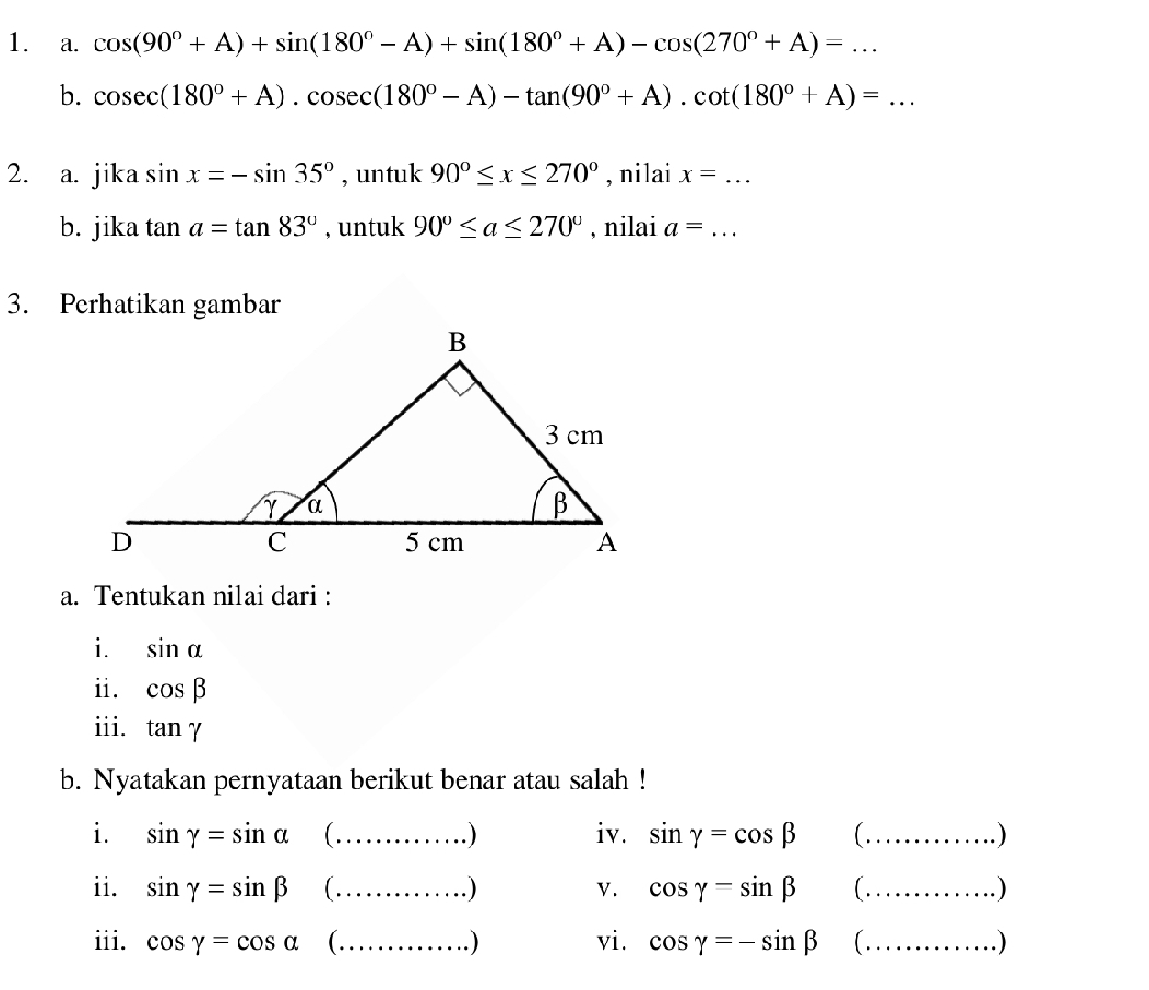 cos (90°+A)+sin (180°-A)+sin (180°+A)-cos (270°+A)=... 
b. cos ec(180°+A).cos ec(180°-A)-tan (90°+A).cot (180°+A)=... 
2. a. jika sin x=-sin 35° , untuk 90°≤ x≤ 270° , nilai x= _ 
b. jika tan a=tan 83° , untuk 90°≤ a≤ 270° , nilai a= _  · ·
3. Perhatikan gambar 
a. Tentukan nilai dari : 
i. sin alpha
ii. cos beta
iii. tan gamma
b. Nyatakan pernyataan berikut benar atau salah ! 
i. sin gamma =sin alpha _ iv. sin gamma =cos beta ( _. ) 
ii. sin gamma =sin beta _ ) V. cos gamma =sin beta ( ._ 
. ) 
iii. cos gamma =cos alpha ( ._ . ) vi. cos gamma =-sin beta ( ._ .)