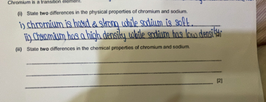 Chromium is a transition element 
(i) State two differences in the physical properties of chromium and sodium. 
i C_ 
_ 
(ii) State two differences in the chemical properties of chromium and sodium. 
_ 
_ 
_[2]