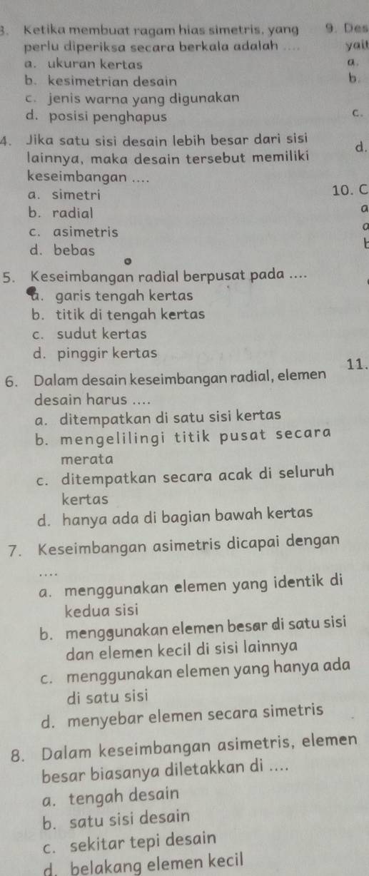 Ketika membuat ragam hias simetris, yang 9. Des
perlu diperiksa secara berkala adalah .... yait
a. ukuran kertas a .
b. kesimetrian desain
b.
c. jenis warna yang digunakan
d. posisi penghapus
C.
4. Jika satu sisi desain lebih besar dari sisi
lainnya, maka desain tersebut memiliki d
keseimbangan ....
a. simetri
10. C
b. radial
a
c. asimetris
a
d. bebas

5. Keseimbangan radial berpusat pada ....
a. garis tengah kertas
b. titik di tengah kertas
c. sudut kertas
d. pinggir kertas
6. Dalam desain keseimbangan radial, elemen 11.
desain harus ....
a. ditempatkan di satu sisi kertas
b. mengelilingi titik pusat secara
merata
c. ditempatkan secara acak di seluruh
kertas
d. hanya ada di bagian bawah kertas
7. Keseimbangan asimetris dicapai dengan
. . 
a. menggunakan elemen yang identik di
kedua sisi
b. menggunakan elemen besar di satu sisi
dan elemen kecil di sisi lainnya
c. menggunakan elemen yang hanya ada
di satu sisi
d. menyebar elemen secara simetris
8. Dalam keseimbangan asimetris, elemen
besar biasanya diletakkan di ....
a. tengah desain
b. satu sisi desain
c. sekitar tepi desain
d belakang elemen kecil