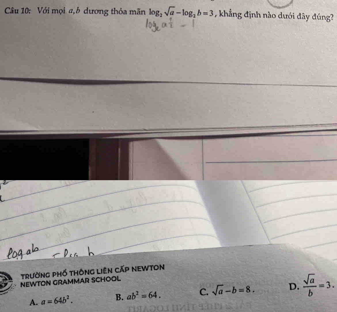 Với mọi a,b dương thỏa mãn log _2sqrt(a)-log _2b=3 , khẳng định nào dưới đây đúng?
trường phố thông liên cấp neWtOn
D.  sqrt(a)/b =3. 
NEWTON GRAMMAR SCHOOL
A. a=64b^2.
B. ab^2=64.
C. sqrt(a)-b=8.