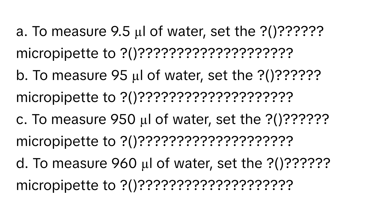 To measure 9.5 µl of water, set the ?()?????? micropipette to ?()????????????????????
b. To measure 95 µl of water, set the ?()?????? micropipette to ?()????????????????????
c. To measure 950 µl of water, set the ?()?????? micropipette to ?()????????????????????
d. To measure 960 µl of water, set the ?()?????? micropipette to ?()????????????????????