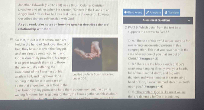 Jonathan Edwards (1703-1758) was a British Colonial Christian
preacher and philosopher. His sermon, "Sinners in the Hands of an 4 Read Aloud A Annotate 5 Translate
Angry God," describes hell as a real place. In this excerpt, Edwards
describes sinners' relationship with God. Assessment Questions A
As you read, take notes on how the speaker describes sinners'
relationship with God. 2. PART B: Which detail from the text best
supports the answer to Part A?
1 So that, thus it is that natural men are A. "The use of this awful subject may be for
held in the hand of God, over the pit oawakening unconverted persons in this
hell; they have deserved the fiery pitcongregation. This that you have heard is the
and are already sentenced to it; andcase of every one of you that are out of
God is dreadfully provoked, his angerChrist." (Paragraph 2)
is as great towards them as to thoseB. "There are the black clouds of God'
that are actually suffering thewrath now hanging directly over your heads,
executions of the fierceness of his full of the dreadful storm, and big with
wrath in hell, and they have done untitled by Annie Spratt is licensed thunder; and were it not for the restraining
nothing in the least to appease or under CC0.
hand of God, it would immediately burst forth
abate that anger, neither is God in the
least bound by any promise to hold them up one moment; the devil is upon you." (Paragraph 4) C. "The wrath of God is like great waters
waiting for them, hell is gaping for them, the flames gather and flash about that are dammed for the present; they
them , and would faines tay hold on them, and swallow them uo; the fir