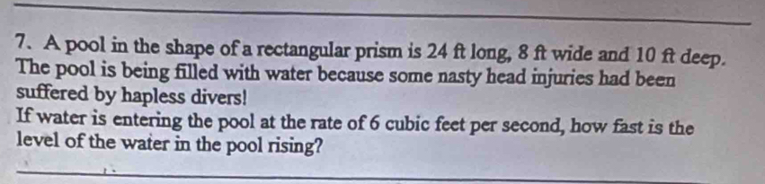 A pool in the shape of a rectangular prism is 24 ft long, 8 ft wide and 10 ft deep. 
The pool is being filled with water because some nasty head injuries had been 
suffered by hapless divers! 
If water is entering the pool at the rate of 6 cubic feet per second, how fast is the 
level of the water in the pool rising?