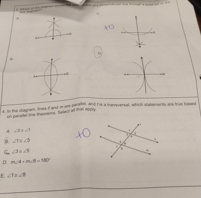 Which of the diagram shows the com.uction of a perpendicular line through a point not on the
line segment?
C.
A.
B
A B
A
D
B.
B
A
4. In the diagram, lines and m are parallel, and t is a transversal, which statements are true based
on parallel line theorems. Select all that apply.
A. ∠ 3≌ ∠ 1
B. ∠ 1≌ ∠ 5
C ∠ 3≌ ∠ 5
D. m∠ 4+m∠ 6=180°
E. ∠ 1≌ ∠ 8