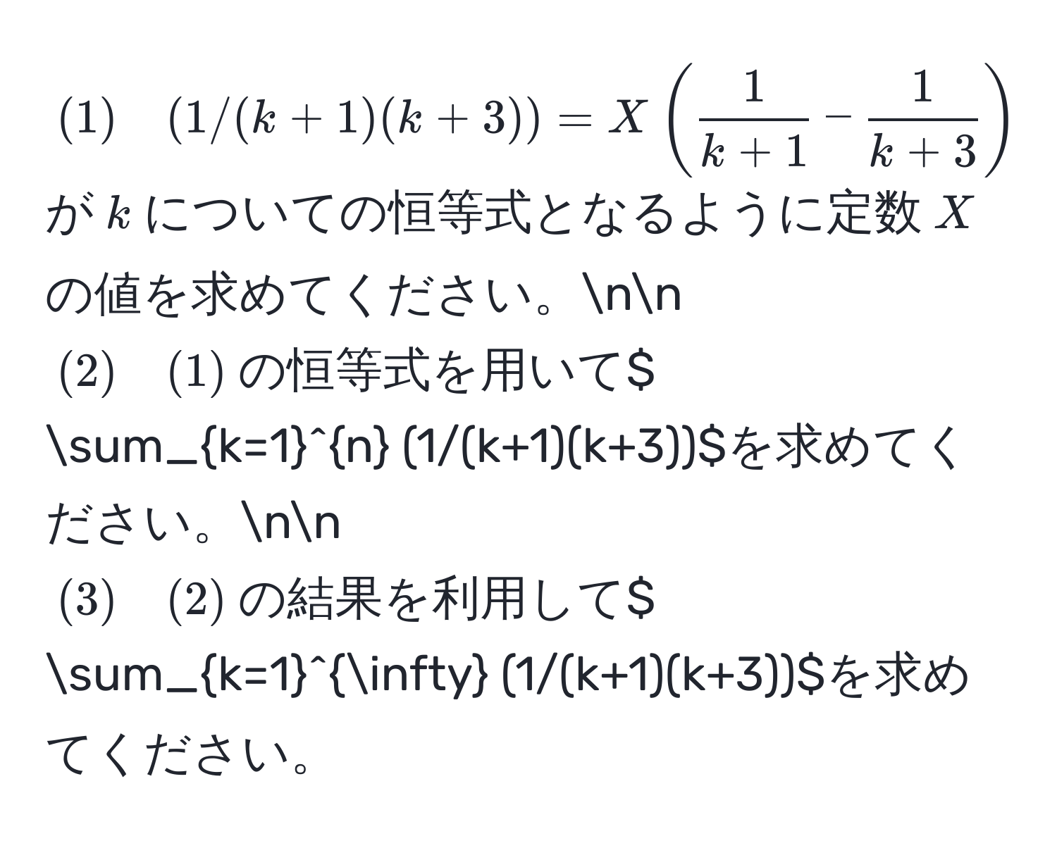 $(1) quad (1/(k+1)(k+3)) = X (  1/k+1  -  1/k+3  )$が$k$についての恒等式となるように定数$X$の値を求めてください。nn
$(2) quad (1)$の恒等式を用いて$ sum_(k=1)^n (1/(k+1)(k+3))$を求めてください。nn
$(3) quad (2)$の結果を利用して$ sum_(k=1)^(∈fty) (1/(k+1)(k+3))$を求めてください。