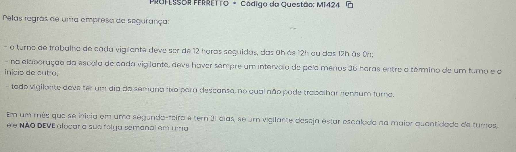 PROFESSOR FERRETTO • Código da Questão: M1424 
Pelas regras de uma empresa de segurança: 
- o turno de trabalho de cada vigilante deve ser de 12 horas seguidas, das 0h às 12h ou das 12h às 0h; 
- na elaboração da escala de cada vigilante, deve haver sempre um intervalo de pelo menos 36 horas entre o término de um turno e o 
início de outro; 
- todo vigilante deve ter um dia da semana fixo para descanso, no qual não pode trabalhar nenhum turno. 
Em um mês que se inicia em uma segunda-feira e tem 31 dias, se um vigilante deseja estar escalado na maior quantidade de turnos, 
ele NÃo DEVE alocar a sua folga semanal em uma