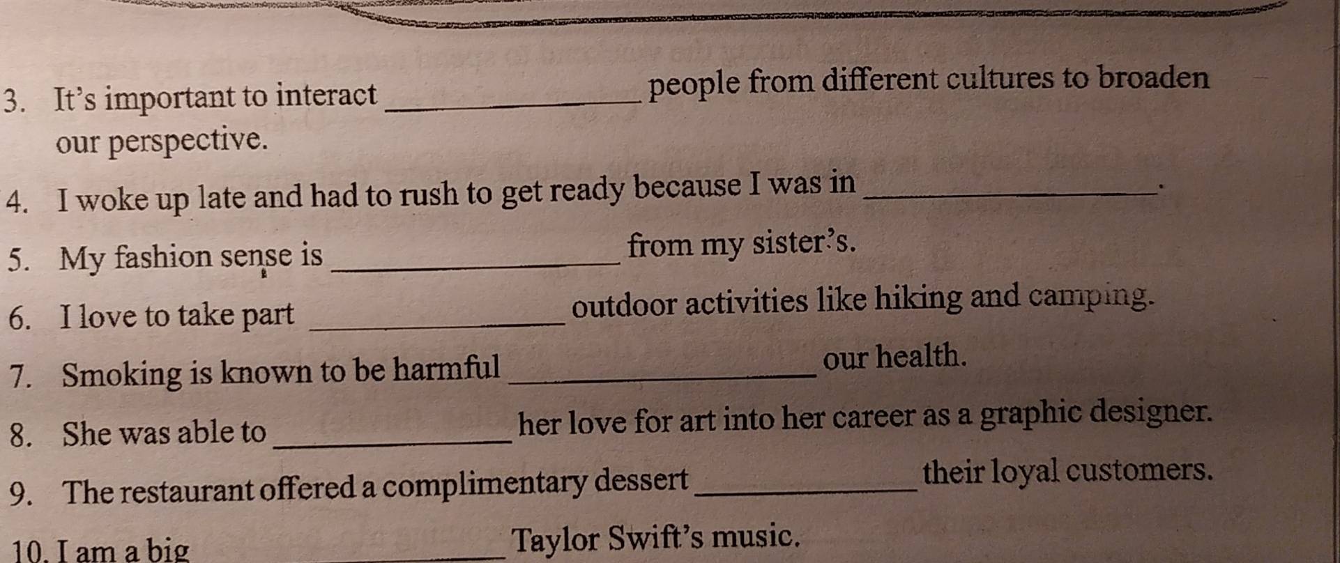 It’s important to interact _people from different cultures to broaden 
our perspective. 
4. I woke up late and had to rush to get ready because I was in_ 
5. My fashion sense is _from my sister’s. 
6. I love to take part _outdoor activities like hiking and camping. 
7. Smoking is known to be harmful _our health. 
8. She was able to _her love for art into her career as a graphic designer. 
9. The restaurant offered a complimentary dessert_ 
their loyal customers. 
10. I am a big _Taylor Swift’s music.