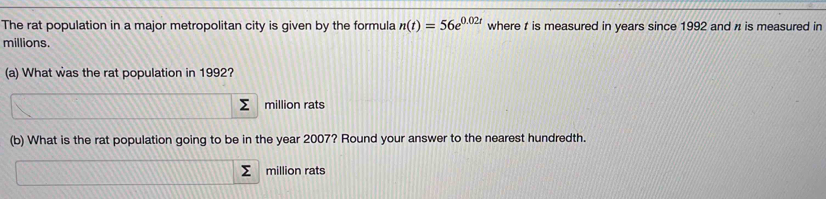 The rat population in a major metropolitan city is given by the formula n(t)=56e^(0.02t) where t is measured in years since 1992 and n is measured in
millions. 
(a) What was the rat population in 1992? 
million rats 
(b) What is the rat population going to be in the year 2007? Round your answer to the nearest hundredth. 
million rats