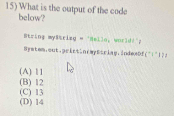 What is the output of the code
below?
String myString = "Hello, world!";
System.out.println(myString.indexOf("!"));
(A) 11
(B) 12
(C) 13
(D) 14