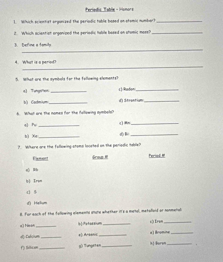 Periodic Table - Honors
1. Which scientist organized the periodic table based on atomic number?_
2. Which scientist organized the periodic table based on atomic mass?_
_
3. Define a family.
_
4. What is a period?
5. What are the symbols for the following elements?
a) Tungsten:_ c) Radon:_
b) Cadmium _d) Strontium:_
6. What are the names for the following symbols?
a) Pu: _c) Mn:_
b) Xe _d) Bi:_
7. Where are the following atoms located on the periodic table?
Element Group # Period #
a) Rb
b) Iron
c)S
d) Helium
8. For each of the following elements state whether it's a metal, metalloid or nonmetal:
a) Neon _b) Potassium _c) Iron_
d) Calcium_ e) Arsenic_ e) Bromine_
f) Silicon _g) Tungsten _h) Boron_