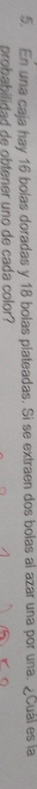 En una caja hay 16 bolas doradas y 18 bolas plateadas. Si se extraen dos bolas al azar una por una. ¿Cuál es la 
probabilidad de obtener uno de cada color?