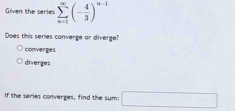 Given the series sumlimits _(n=1)^(∈fty)(- 4/3 )^n-1
Does this series converge or diverge?
converges
diverges
If the series converges, find the sum: □