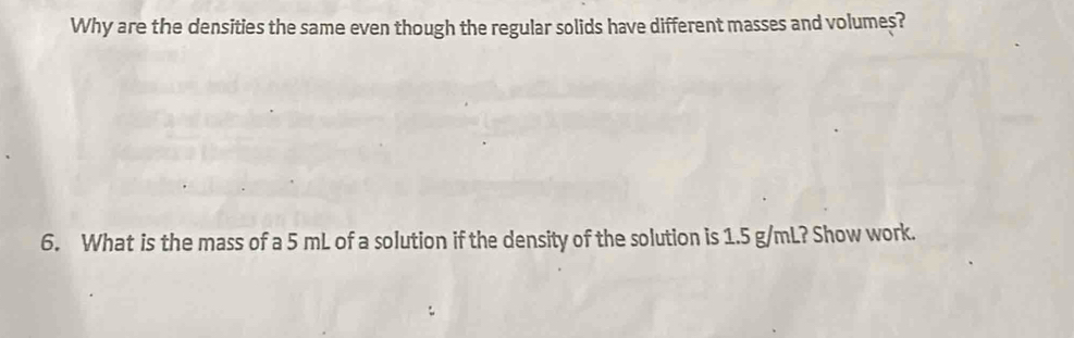 Why are the densities the same even though the regular solids have different masses and volumes? 
6. What is the mass of a 5 mL of a solution if the density of the solution is 1.5 g/mL? Show work.