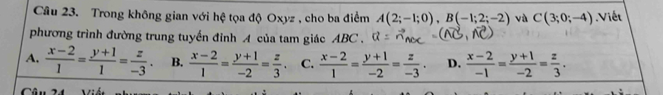 Trong không gian với hệ tọa độ Oxyz , cho ba điểm A(2;-1;0), B(-1;2;-2) và C(3;0;-4) Viết
phương trình đường trung tuyến đỉnh A của tam giác ABC.
A.  (x-2)/1 = (y+1)/1 = z/-3 . B.  (x-2)/1 = (y+1)/-2 = z/3 . C.  (x-2)/1 = (y+1)/-2 = z/-3 . D.  (x-2)/-1 = (y+1)/-2 = z/3 .