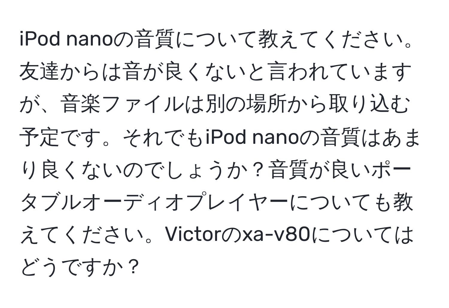 iPod nanoの音質について教えてください。友達からは音が良くないと言われていますが、音楽ファイルは別の場所から取り込む予定です。それでもiPod nanoの音質はあまり良くないのでしょうか？音質が良いポータブルオーディオプレイヤーについても教えてください。Victorのxa-v80についてはどうですか？