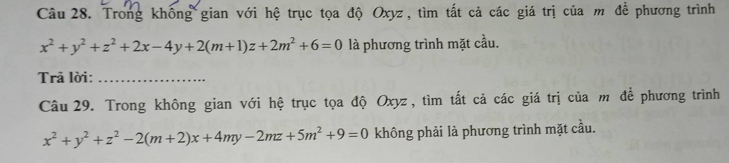 Trong khống gian với hệ trục tọa độ Oxyz , tìm tất cả các giá trị của m để phương trình
x^2+y^2+z^2+2x-4y+2(m+1)z+2m^2+6=0 là phương trình mặt cầu.
Trả lời:_
Câu 29. Trong không gian với hệ trục tọa độ Oxyz, tìm tất cả các giá trị của m để phương trình
x^2+y^2+z^2-2(m+2)x+4my-2mz+5m^2+9=0 không phải là phương trình mặt cầu.