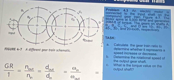 roblem 4.3 An electric motor is
onnected to the input shaft on the 
ompound gear train Figure 4-7. The
otor spins at 5,000 RPM and generates
1bf-ft of torque. The gears on shafts A.
B, C C and D are 10-,40-,20-
-,, 30-, and 20-tooth, respectively.
SK:
. Calculate the gear train ratio to
determine whether it represents a
FIGURE 4-7 A different gear train schematic. speed increase or decrease.
b. Determine the rotational speed of
the output gear shaft.
 GR/1 =frac n_outn_n=frac d_odtd_n=frac omega _oomega _out= c. What is the torque value on the
output shaft?