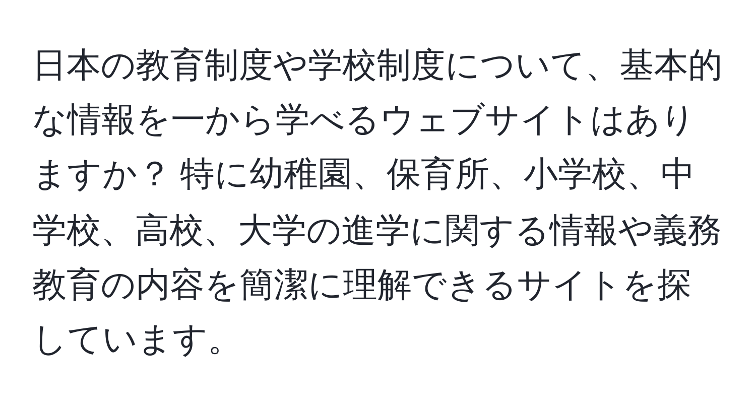 日本の教育制度や学校制度について、基本的な情報を一から学べるウェブサイトはありますか？ 特に幼稚園、保育所、小学校、中学校、高校、大学の進学に関する情報や義務教育の内容を簡潔に理解できるサイトを探しています。