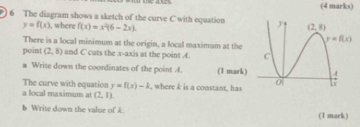 The diagram shows a sketch of the curve C with equation
y=f(x) , where f(x)=x^2(6-2x).
There is a local minimum at the origin, a local maximum at the
point (2,8) and C cuts the x-axis at the point A.
a Write down the coordinates of the point A. (1 mark)
The curve with equation y=f(x)-k , where k is a constant, has
a local maximum at (2,1).
b Write down the value of k. (1 mark)