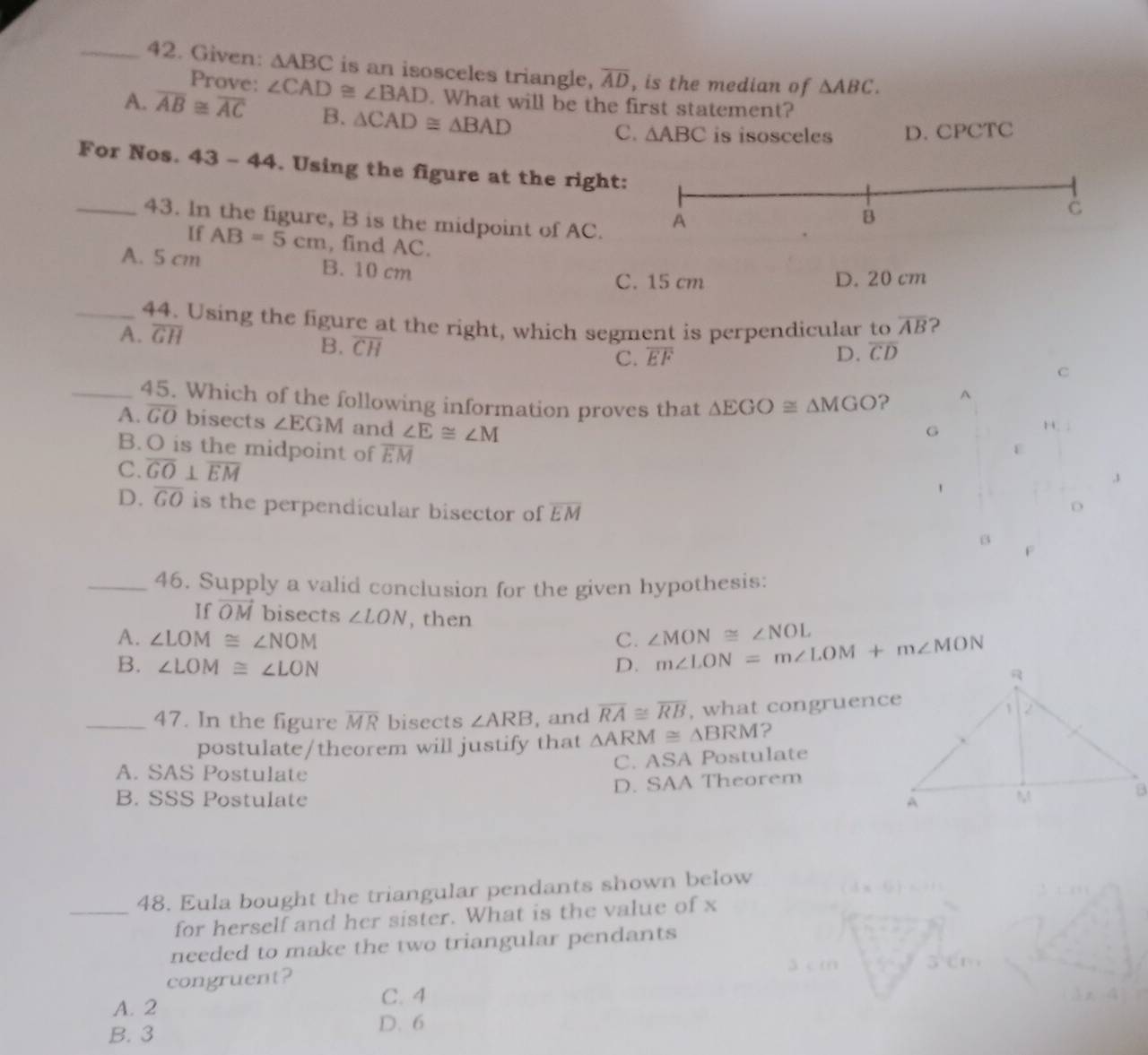 Given: △ ABC is an isosceles triangle, overline AD , is the median of △ ABC. 
Prove:
A. overline AB≌ overline AC ∠ CAD≌ ∠ BAD. What will be the first statement?
B. △ CAD≌ △ BAD is isosceles D. CPCTC
C. △ ABC
For Nos. 43 - 14 . Using the figure at the right
_43. In the figure, B is the midpoint of AC.
If AB=5cm , find AC.
A. 5 cm B. 10 cm
C. 15 cm D. 20 cm
_44. Using the figure at the right, which segment is perpendicular to overline AB 2
B. overline CH overline EF D. overline CD
A. overline GH C
C.
_45. Which of the following information proves that △ EGO≌ △ MGO ?
A
A. overline GO bisects ∠ EGM and ∠ E≌ ∠ M
G
B. O is the midpoint of overline EM
C. overline GO⊥ overline EM
,3
D. overline GO is the perpendicular bisector of overline EM
_46. Supply a valid conclusion for the given hypothesis:
If vector OM bisects ∠ LON , then
A. ∠ LOM≌ ∠ NOM C. ∠ MON≌ ∠ NOL
B. ∠ LOM≌ ∠ LON D. m∠ LON=m∠ LOM+m∠ MON
_47. In the figure overline MR bisects ∠ ARB , and overline RA≌ overline RB , what congruence
postulate/theorem will justify that △ ARM≌ △ BRM ?
A. SAS Postulate C. ASA Postulate
D. SAA Theorem
B. SSS Postulate 
_48. Eula bought the triangular pendants shown below
for herself and her sister. What is the value of x
needed to make the two triangular pendants
congruent? C. 4
A. 2
D. 6
B. 3