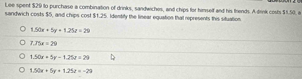 Lee spent $29 to purchase a combination of drinks, sandwiches, and chips for himself and his friends. A drink costs $1.50, a
sandwich costs $5, and chips cost $1.25. Identify the linear equation that represents this situation.
1.50x+5y+1.25z=29
7.75x=29
1.50x+5y-1.25z=29
1.50x+5y+1.25z=-29