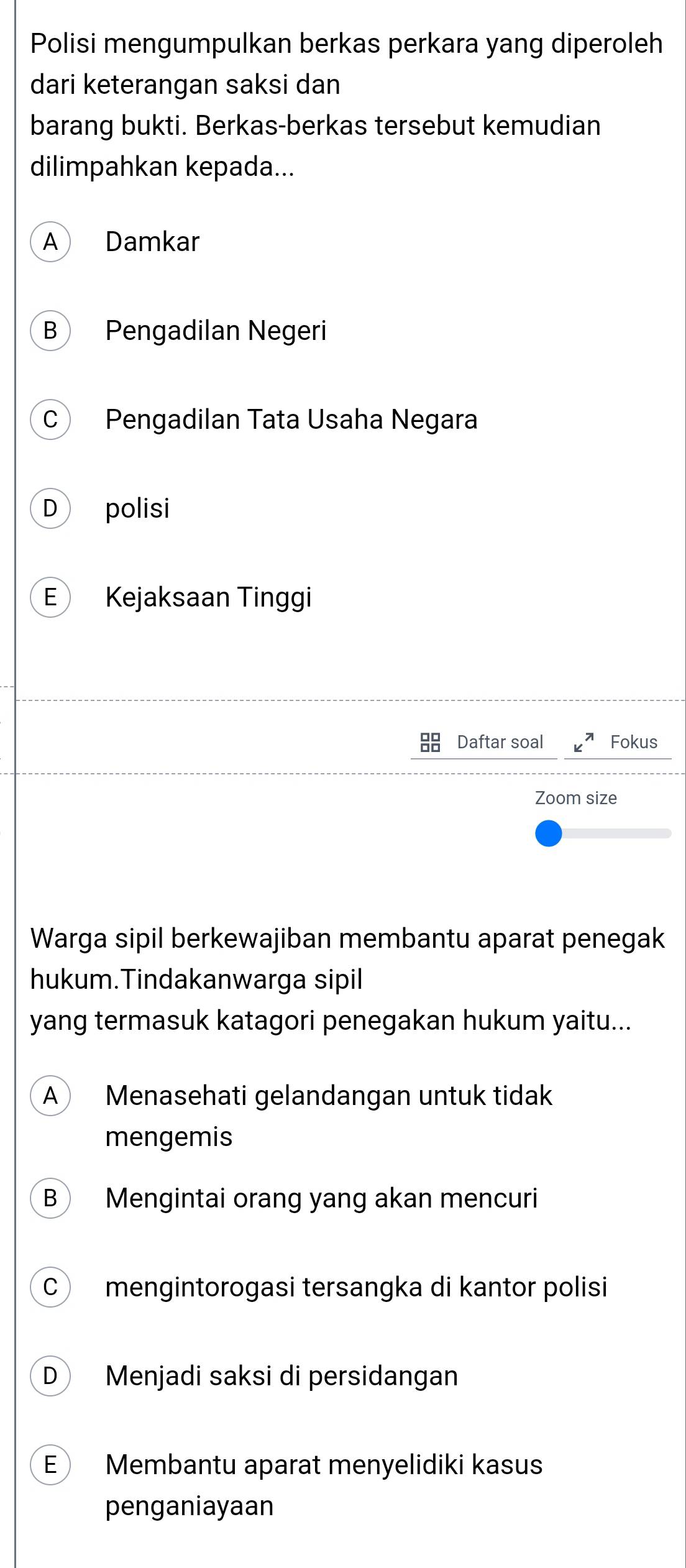 Polisi mengumpulkan berkas perkara yang diperoleh
dari keterangan saksi dan
barang bukti. Berkas-berkas tersebut kemudian
dilimpahkan kepada...
A Damkar
B Pengadilan Negeri
C Pengadilan Tata Usaha Negara
D polisi
E Kejaksaan Tinggi
Daftar soal c^n Fokus
Zoom size
Warga sipil berkewajiban membantu aparat penegak
hukum.Tindakanwarga sipil
yang termasuk katagori penegakan hukum yaitu...
A  Menasehati gelandangan untuk tidak
mengemis
B Mengintai orang yang akan mencuri
C mengintorogasi tersangka di kantor polisi
D Menjadi saksi di persidangan
E Membantu aparat menyelidiki kasus
penganiayaan