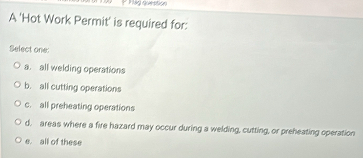 Plág question
A 'Hot Work Permit' is required for:
Select one:
a. all welding operations
b. all cutting operations
c. all preheating operations
d, areas where a fire hazard may occur during a welding, cutting, or preheating operation
e, all of these