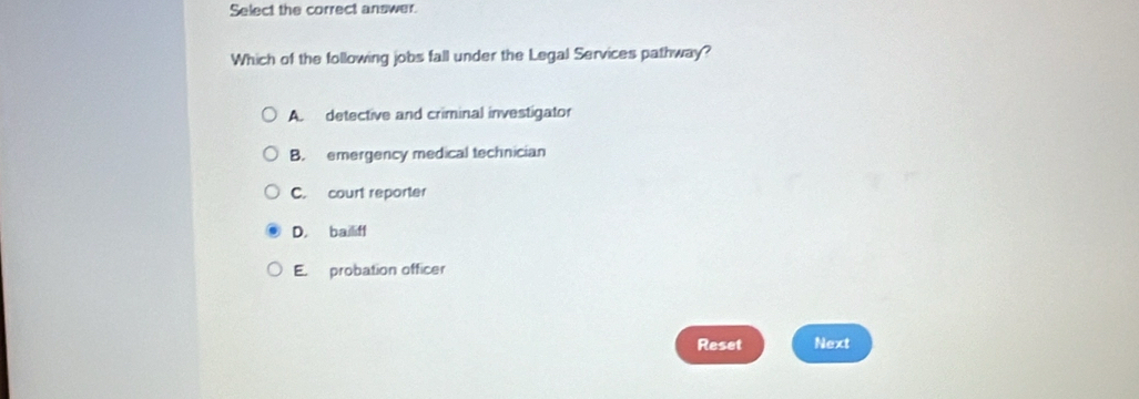 Select the correct answer.
Which of the following jobs fall under the Legal Services pathway?
A. detective and criminal investigator
B. emergency medical technician
C. court reporter
D, bailiff
E. probation officer
Reset Next