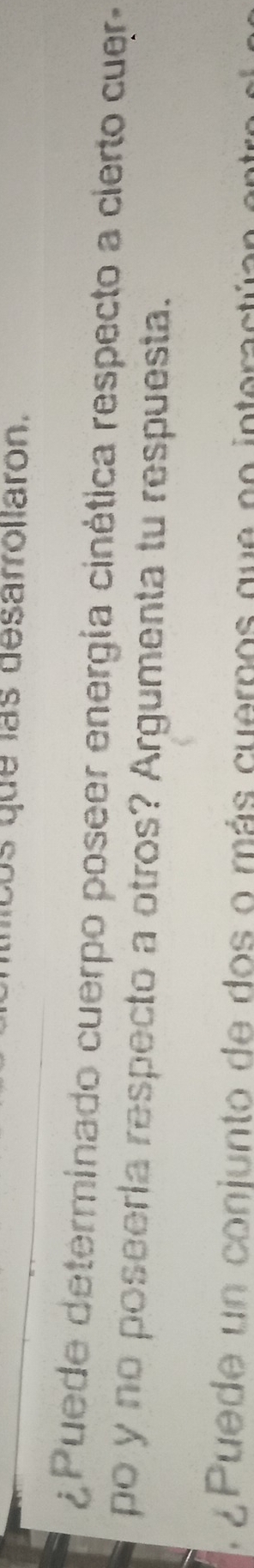 os que las desarrollaron. 
¿ Puede determinado cuerpo poseer energía cinética respecto a cierto cuer- 
po y no poseería respecto a otros? Argumenta tu respuesta. 
¿ Puede un conjunto de dos o más cuerpos que no interactúan