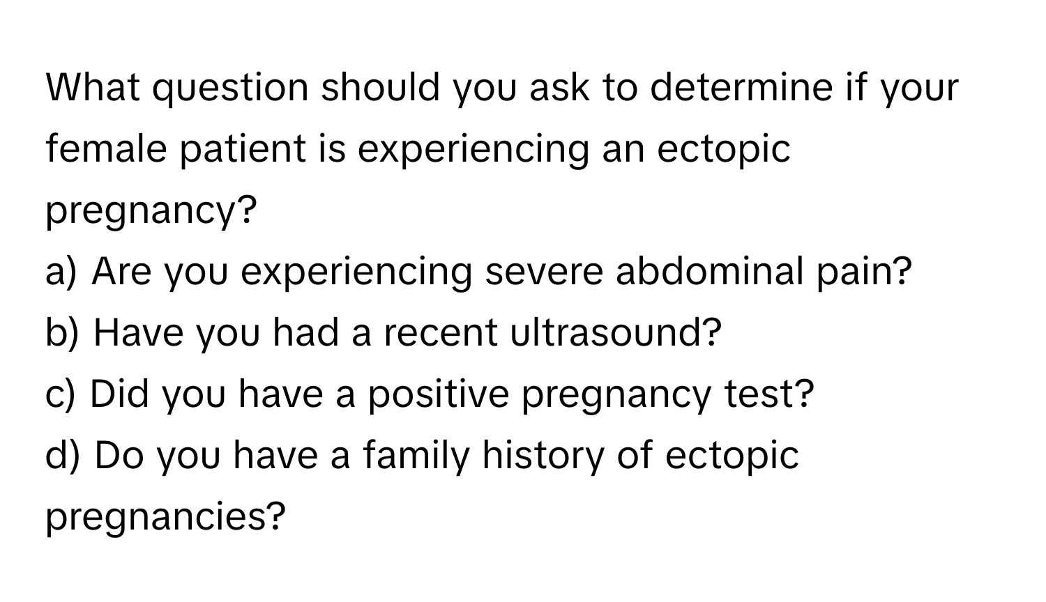 What question should you ask to determine if your female patient is experiencing an ectopic pregnancy? 

a) Are you experiencing severe abdominal pain? 
b) Have you had a recent ultrasound? 
c) Did you have a positive pregnancy test? 
d) Do you have a family history of ectopic pregnancies?