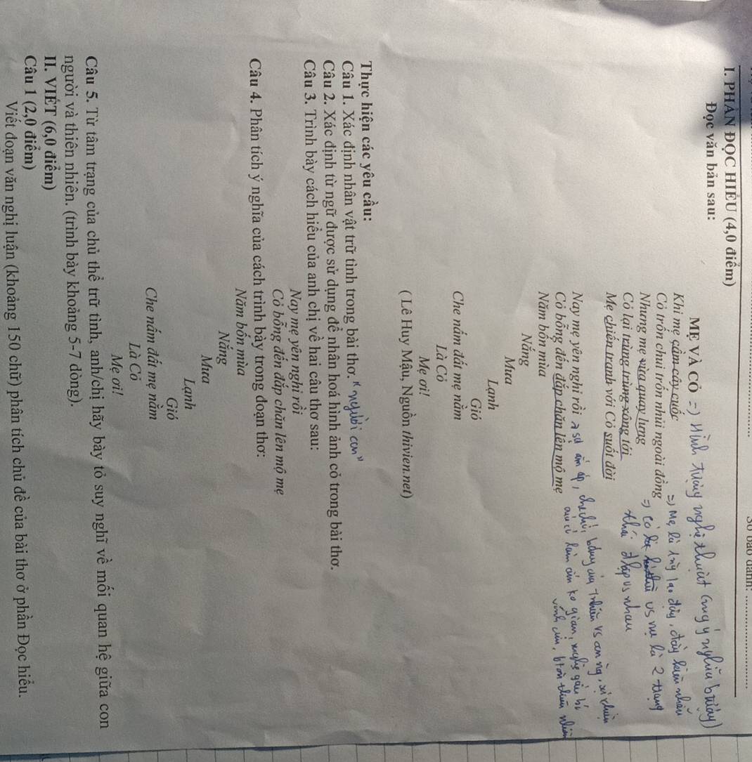 3o vão dan. 
_ 
I. PHAN ĐQC HIEU (4,0 điểm) 
Đọc văn bản sau: 
Mẹ Và cỏ 
Khi mẹ çầm cây cuốc 
Cỏ trốn chui trốn nhủi ngoài đồng 
Nhưng mẹ vừa quay lưng 
Cỏ lại trùng trùng xông tới 
Mẹ chiến tranh với Cỏ suốt đời 
Nay mẹ yên nghỉ rồi a sự 
Cò bỗng đến đắp chăn lên mộ mẹ 
Năm bốn mùa 
Nắng 
Mưa 
Lạnh 
Gió 
Che nấm đất mẹ nằm 
Là Cỏ 
Mẹ ơi! 
( Lê Huy Mậu, Nguồn thivien.net) 
Thực hiện các yêu cầu: 
Câu 1. Xác định nhân vật trữ tình trong bài thơ. 
Câu 2. Xác định từ ngữ được sử dụng để nhân hoá hình ảnh cỏ trong bài thơ. 
Câu 3. Trình bày cách hiều của anh chị về hai câu thơ sau: 
Nay mẹ yên nghi rồi 
Cỏ bỗng đến đắp chăn lên mộ mẹ 
Câu 4. Phân tích ý nghĩa của cách trình bày trong đoạn thơ: 
Năm bốn mùa 
Nắng 
Mưa 
Lạnh 
Gió 
Che nấm đất mẹ nằm 
Là Cỏ 
Mẹ ơi! 
Câu 5. Từ tâm trạng của chủ thể trữ tình, anh/chị hãy bày tỏ suy nghĩ về mối quan hệ giữa con 
người và thiên nhiên. (trình bày khoảng 5-7 dòng). 
II. VIÉT (6,0 điểm) 
Câu 1 (2,0 điểm) 
Viết đoạn văn nghị luận (khoảng 150 chữ) phân tích chủ đề của bài thơ ở phần Đọc hiểu.