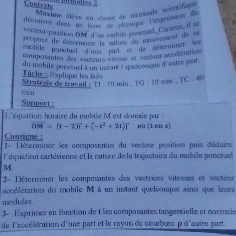 0rmative 2 
Contexte 
Maxime élève en classe de terminale scientifique 
découvre dans un livre de physique l'expression du 
vecteur-position OM d'un mobile ponctuel._Curieux, il se 
propose de déterminer la nature du mouvement de ce 
mobile ponctuel d'une part et de déterminer les 
composantes des vecteurs-vitesse et vecteur-accélération 
du mobile ponctuel à un instant t quelconque d'autre part. 
Tâche : Explique les faits 
Stratégie de travail : T1 : 10 min : TG : 10 min , TC : 40
min
Support : 
L'équation horaire du mobile M est donnée par :
vector OM=(t-2)vector i+(-t^2+2t)vector j où (t en s) 
Consigne : 
1- Déterminer les composantes du vecteur position puis déduire 
l'équation cartésienne et la nature de la trajectoire du mobile ponctuel
M. 
2- Déterminer les composantes des vectrices vitesses et vecteur 
accélération du mobile M à un instant quelconque ainsi que leurs 
modules. 
3- Exprimer en fonction de t les composantes tangentielle et normale 
de l'accélération d'une part et le rayon de courbure ρ d'autre part.