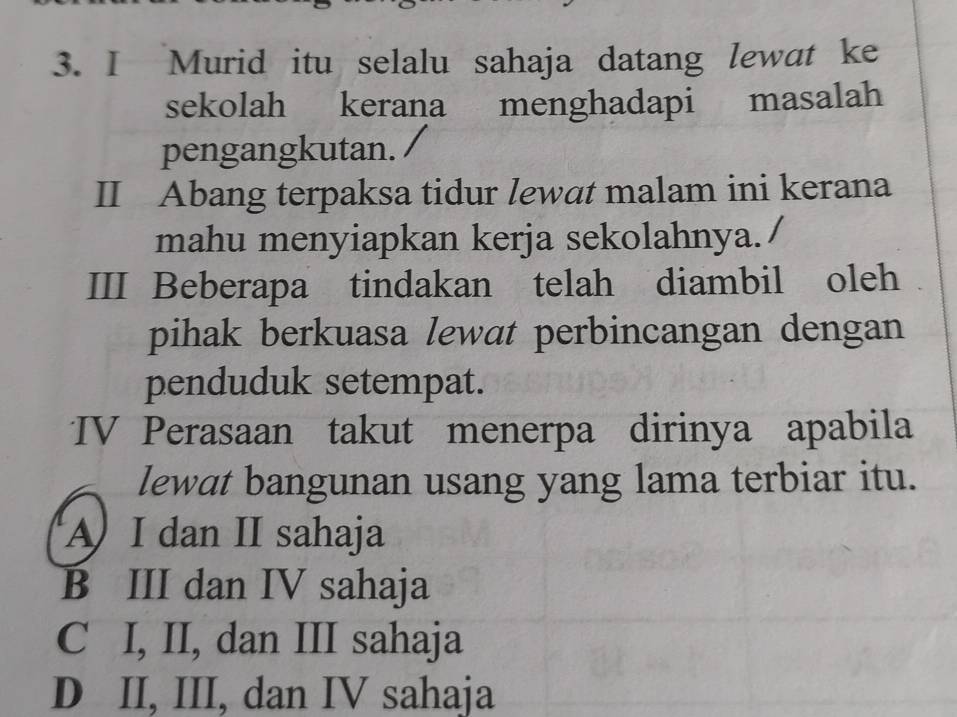 Murid itu selalu sahaja datang lewat ke
sekolah kerana menghadapi masalah
pengangkutan.
II Abang terpaksa tidur lewat malam ini kerana
mahu menyiapkan kerja sekolahnya.
III Beberapa tindakan telah diambil oleh
pihak berkuasa lewat perbincangan dengan
penduduk setempat.
IV Perasaan takut menerpa dirinya apabila
lewat bangunan usang yang lama terbiar itu.
A I dan II sahaja
B III dan IV sahaja
C I, II, dan III sahaja
D II, III, dan IV sahaja